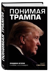 Гингрич Ньют: Понимая Трампа. Правдивая история о человеке, а не о президенте