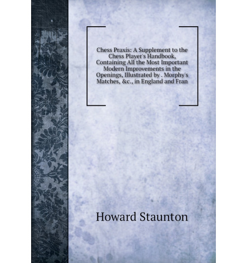 Chess Praxis: A Supplement to the Chess Player's Handbook, Containing All the Most Important Modern Improvements in the Openings, Illustrated by . Morphy's Matches, &c., in England and Fran