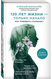 Москалев Алексей Александрович: 120 лет жизни – только начало. Как победить старение? 2-е издание